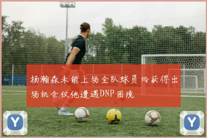 杨瀚森未能上场全队球员均获得出场机会仅他遭遇DNP困境
