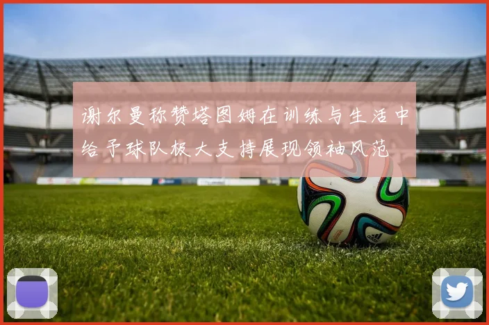 谢尔曼称赞塔图姆在训练与生活中给予球队极大支持展现领袖风范