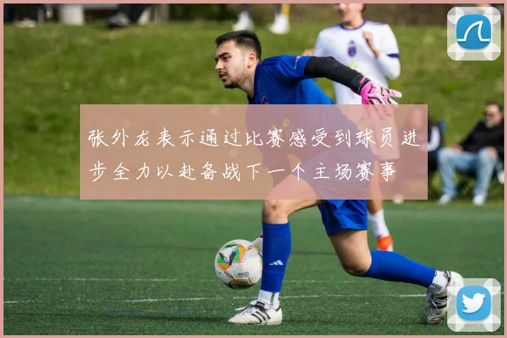 张外龙表示通过比赛感受到球员进步全力以赴备战下一个主场赛事
