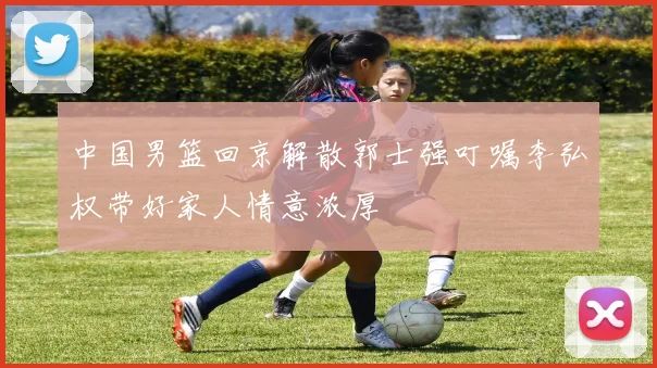 中国男篮回京解散郭士强叮嘱李弘权带好家人情意浓厚
