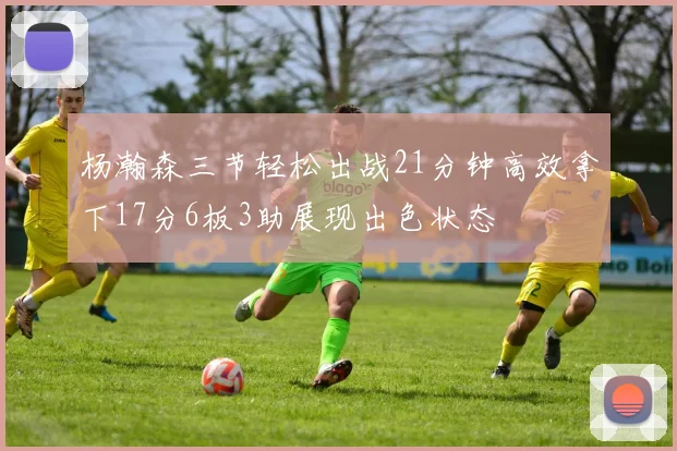 杨瀚森三节轻松出战21分钟高效拿下17分6板3助展现出色状态