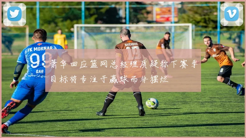 萧华回应篮网总经理质疑称下赛季目标将专注于赢球而非摆烂