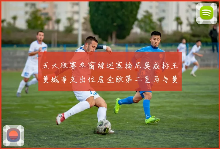 五大联赛冬窗综述塞梅尼奥成标王曼城净支出位居全欧第二皇马与曼联均未投入