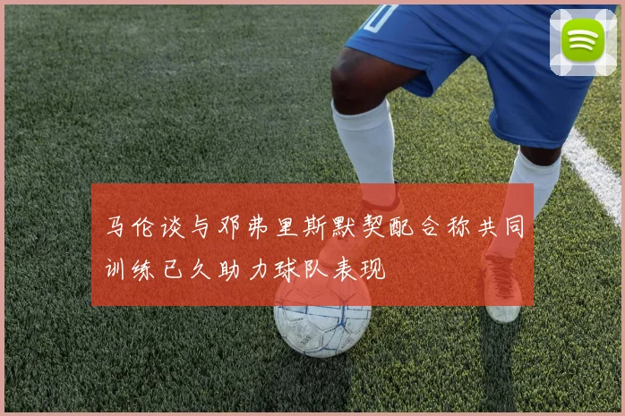 马伦谈与邓弗里斯默契配合称共同训练已久助力球队表现