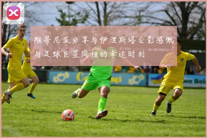 维蒂尼亚分享与伊涅斯塔合影感慨与足球巨星同框的幸运时刻