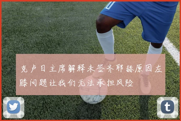 克卢日主席解释未签齐耶赫原因左膝问题让我们无法承担风险