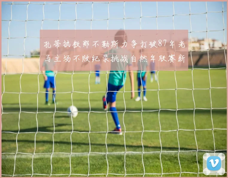 孔蒂执教那不勒斯力争打破87年老马主场不败纪录挑战自然年联赛新高