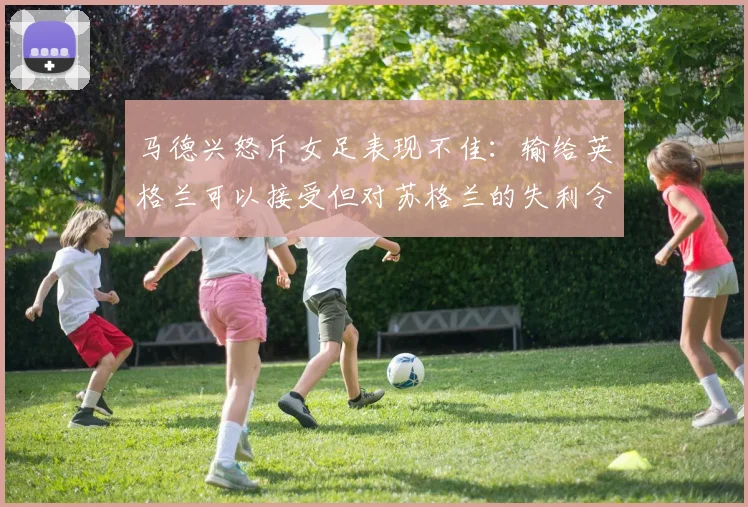 马德兴怒斥女足表现不佳：输给英格兰可以接受但对苏格兰的失利令人失望