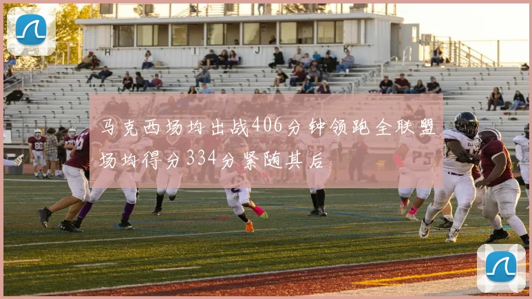 马克西场均出战406分钟领跑全联盟场均得分334分紧随其后