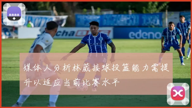 媒体人分析林葳接球投篮能力需提升以适应当前比赛水平