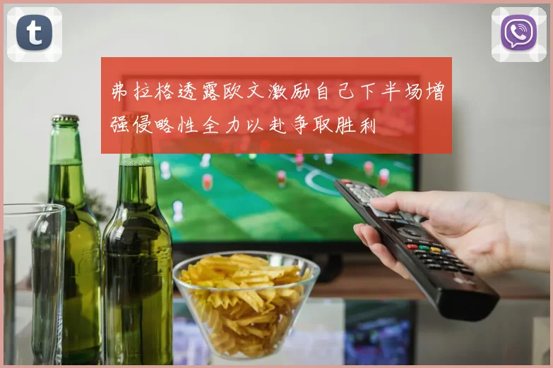 弗拉格透露欧文激励自己下半场增强侵略性全力以赴争取胜利
