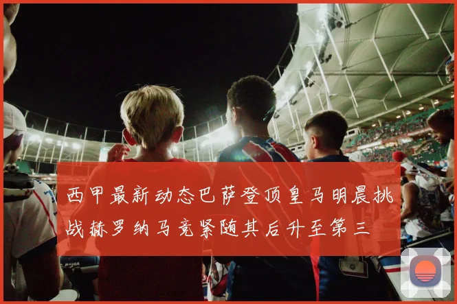 西甲最新动态巴萨登顶皇马明晨挑战赫罗纳马竞紧随其后升至第三
