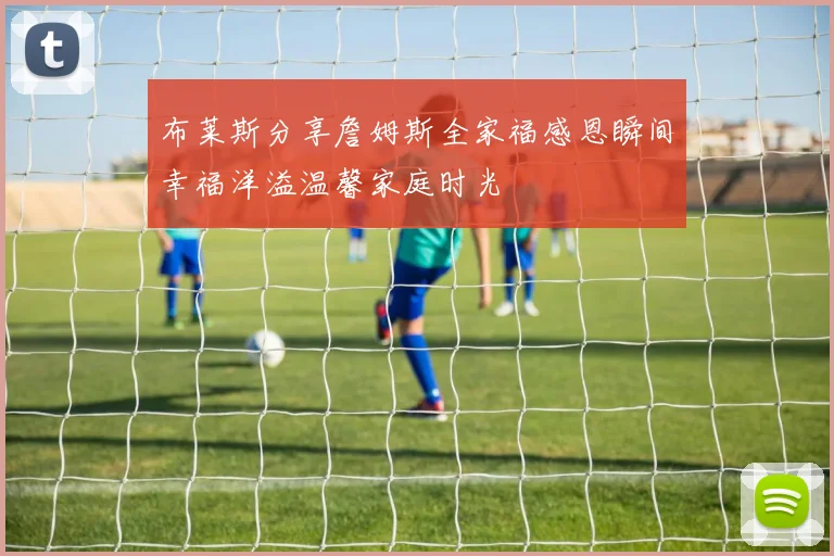 布莱斯分享詹姆斯全家福感恩瞬间幸福洋溢温馨家庭时光