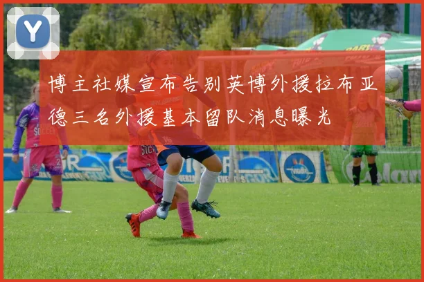 博主社媒宣布告别英博外援拉布亚德三名外援基本留队消息曝光