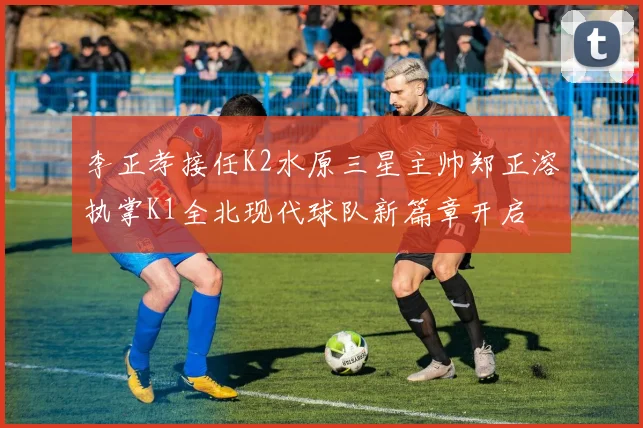 李正孝接任K2水原三星主帅郑正溶执掌K1全北现代球队新篇章开启