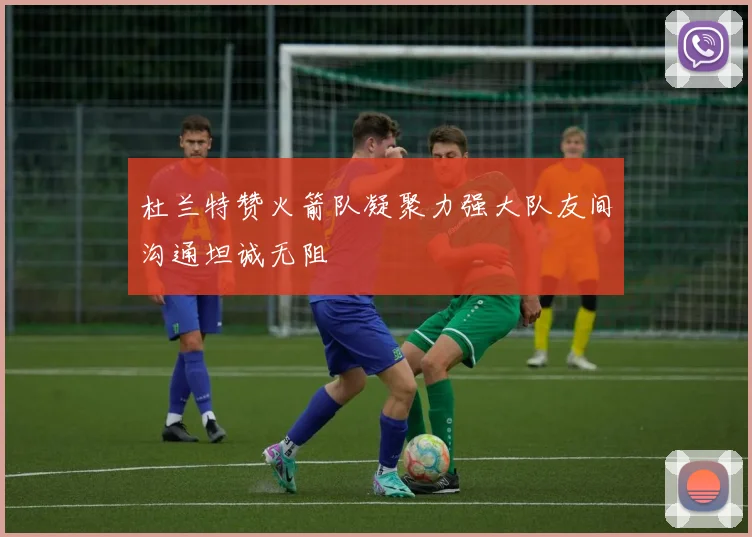 杜兰特赞火箭队凝聚力强大队友间沟通坦诚无阻