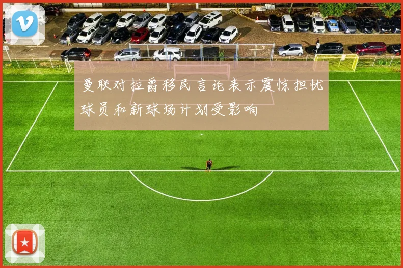 曼联对拉爵移民言论表示震惊担忧球员和新球场计划受影响