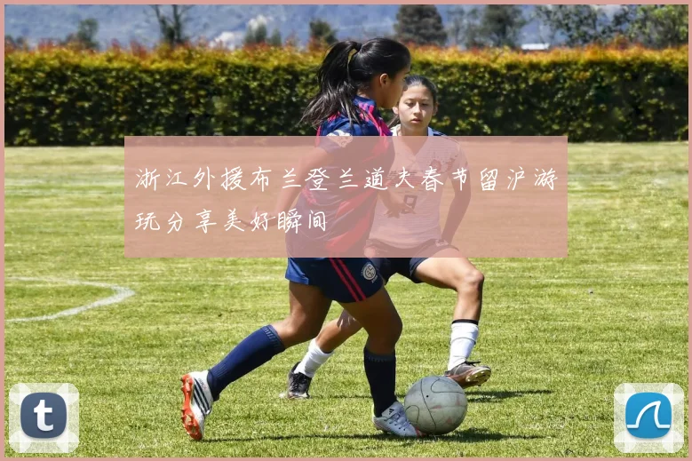 浙江外援布兰登兰道夫春节留沪游玩分享美好瞬间