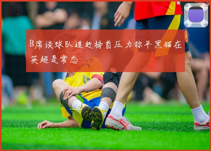 B席谈球队追赶榜首压力称平黑猫在英超是常态