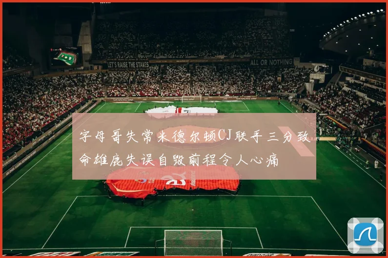 字母哥失常米德尔顿CJ联手三分致命雄鹿失误自毁前程令人心痛