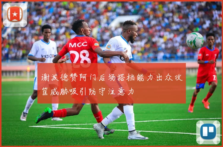 谢泼德赞阿门后场搭档能力出众攻筐威胁吸引防守注意力