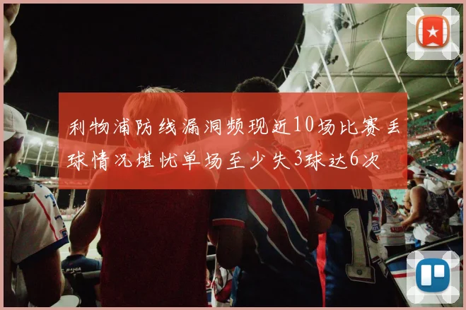 利物浦防线漏洞频现近10场比赛丢球情况堪忧单场至少失3球达6次