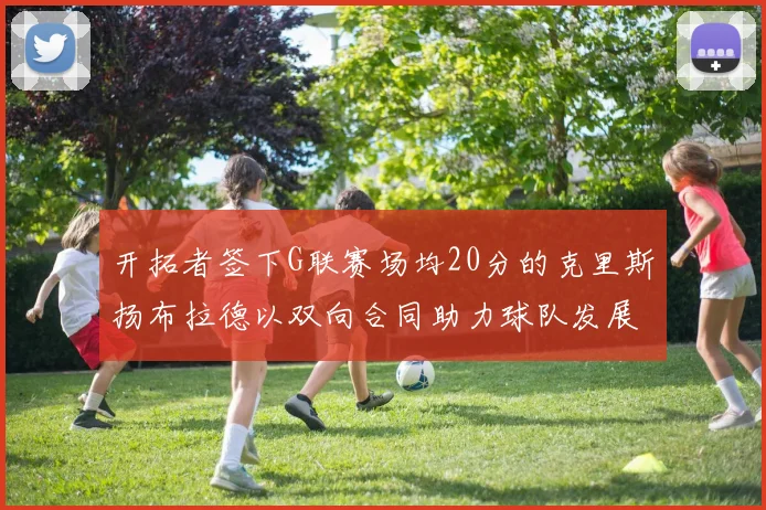 开拓者签下G联赛场均20分的克里斯扬布拉德以双向合同助力球队发展