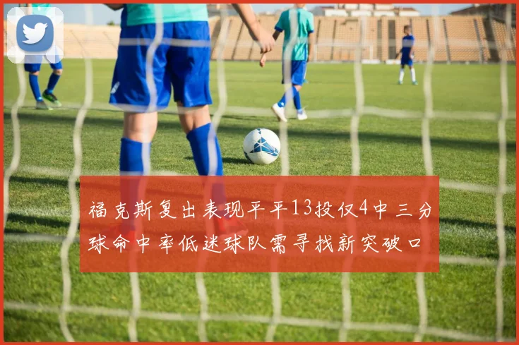 福克斯复出表现平平13投仅4中三分球命中率低迷球队需寻找新突破口