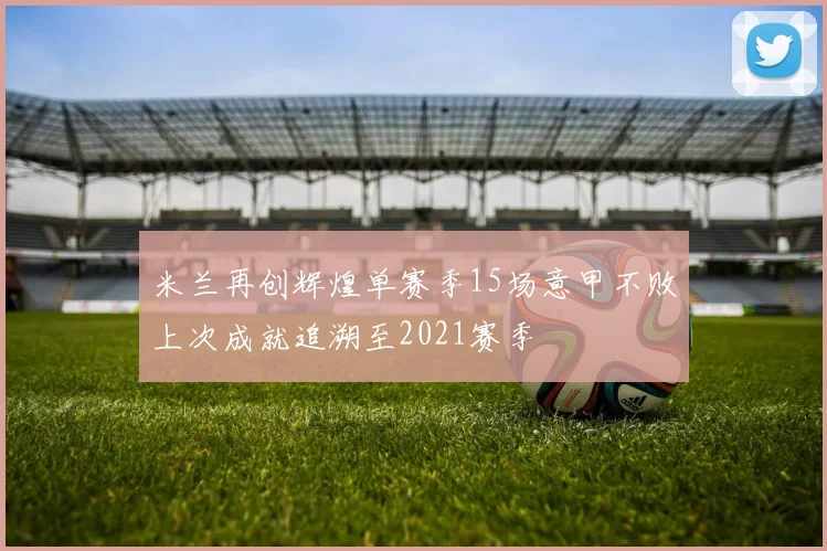 米兰再创辉煌单赛季15场意甲不败上次成就追溯至2021赛季